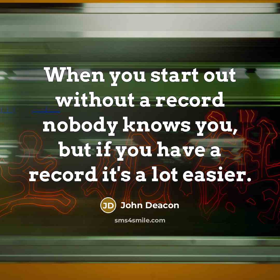 “When you start out without a record nobody knows you, but if you have a record it's a lot easier.” quote by John Deacon