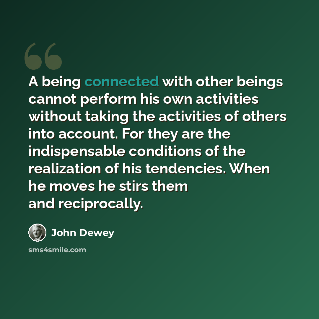 “A being connected with other beings cannot perform his own activities without taking the activities of others into account. For they are the indispensable conditions of the realization of his tendencies. When he moves he stirs them and reciprocally.” quote by John Dewey