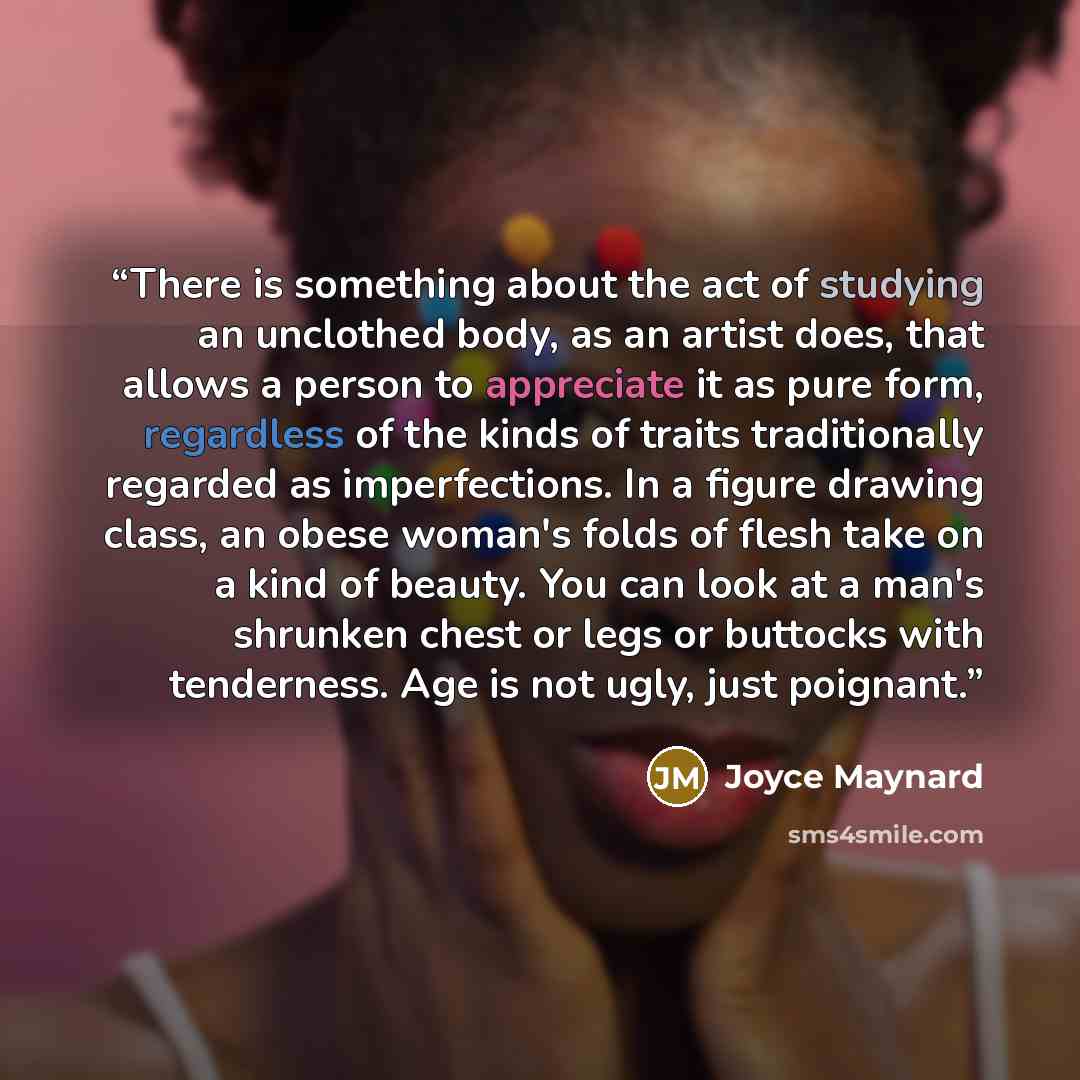 “There is something about the act of studying an unclothed body, as an artist does, that allows a person to appreciate it as pure form, regardless of the kinds of traits traditionally regarded as imperfections. In a figure drawing class, an obese woman's folds of flesh take on a kind of beauty. You…” quote by Joyce Maynard