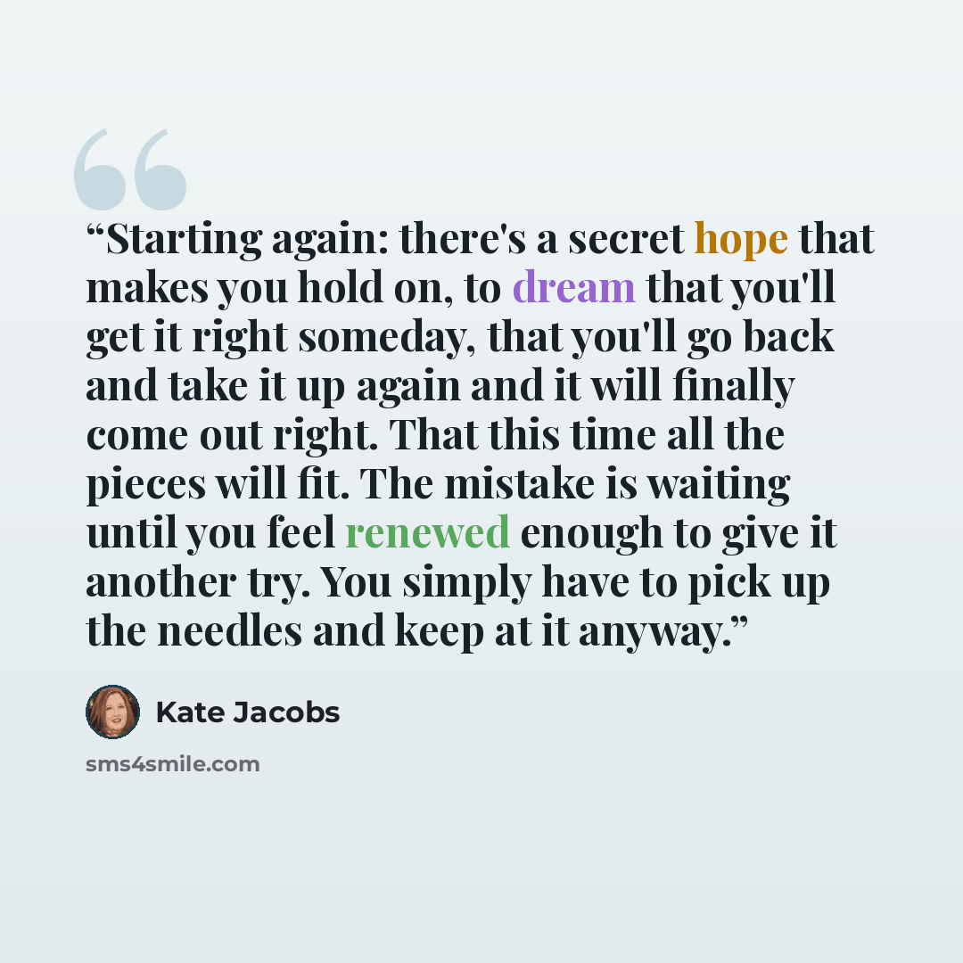 “Starting again: there's a secret hope that makes you hold on, to dream that you'll get it right someday, that you'll go back and take it up again and it will finally come out right. That this time all the pieces will fit. The mistake is waiting until you feel renewed enough to give it another try…” quote by Kate Jacobs