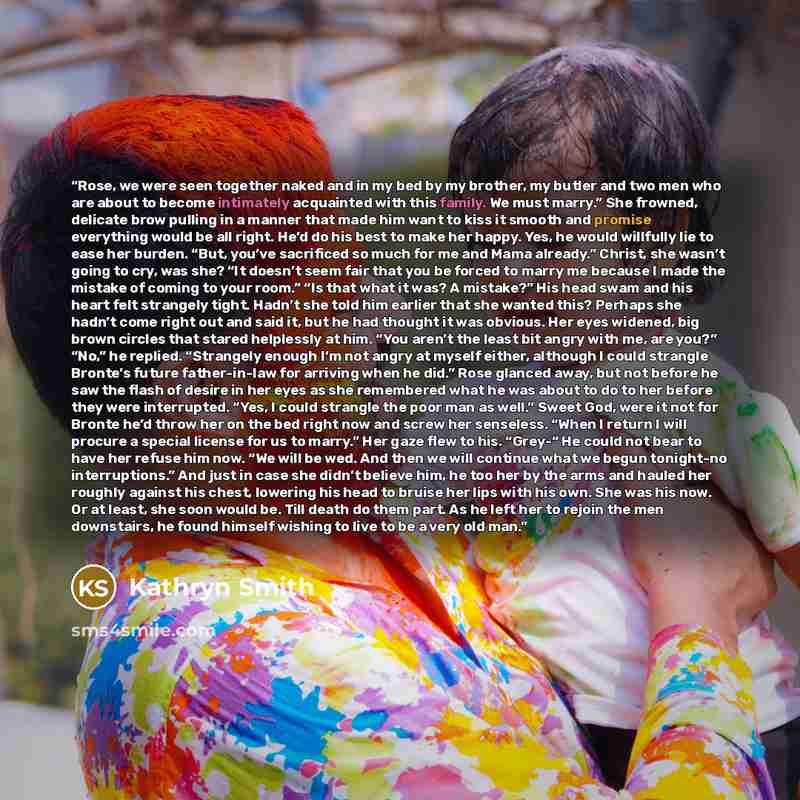 “Rose, we were seen together naked and in my bed by my brother, my butler and two men who are about to become intimately acquainted with this family. We must marry.” She frowned, delicate brow pulling in a manner that made him want to kiss it smooth and promise everything would be all right. He’d…” quote by Kathryn Smith