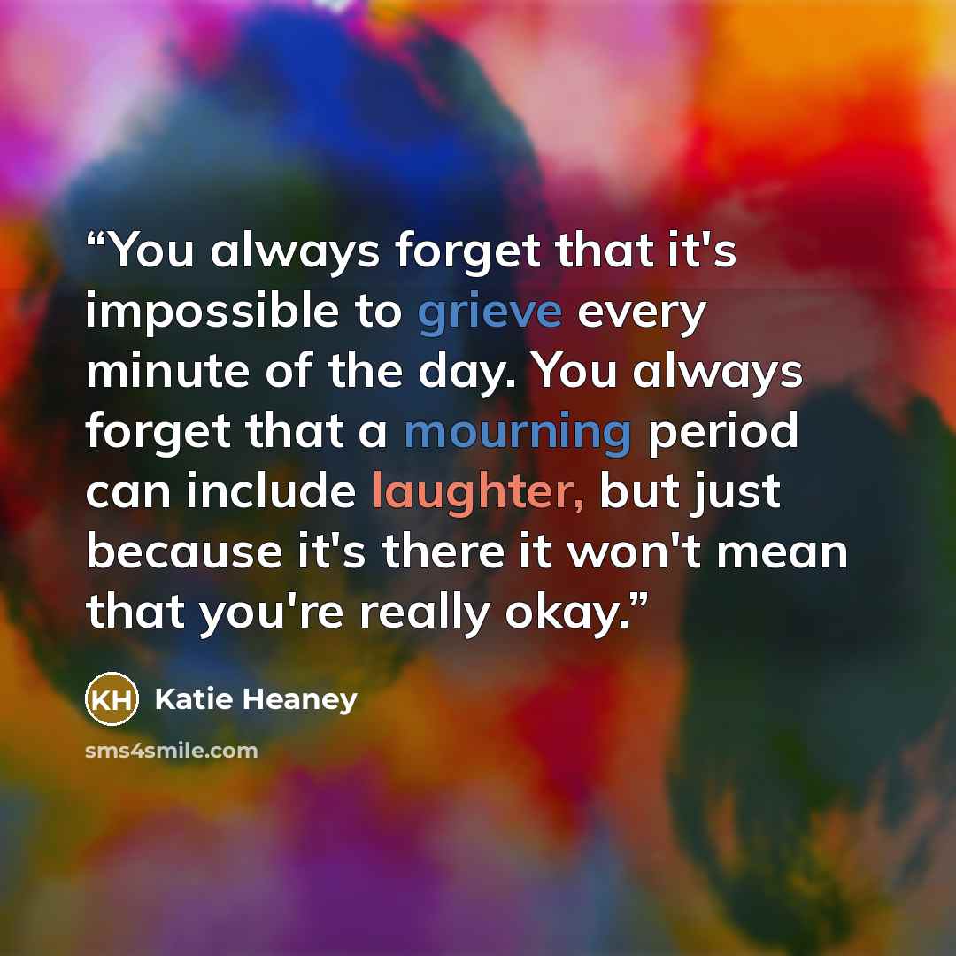 “You always forget that it's impossible to grieve every minute of the day. You always forget that a mourning period can include laughter, but just because it's there it won't mean that you're really okay.” quote by Katie Heaney