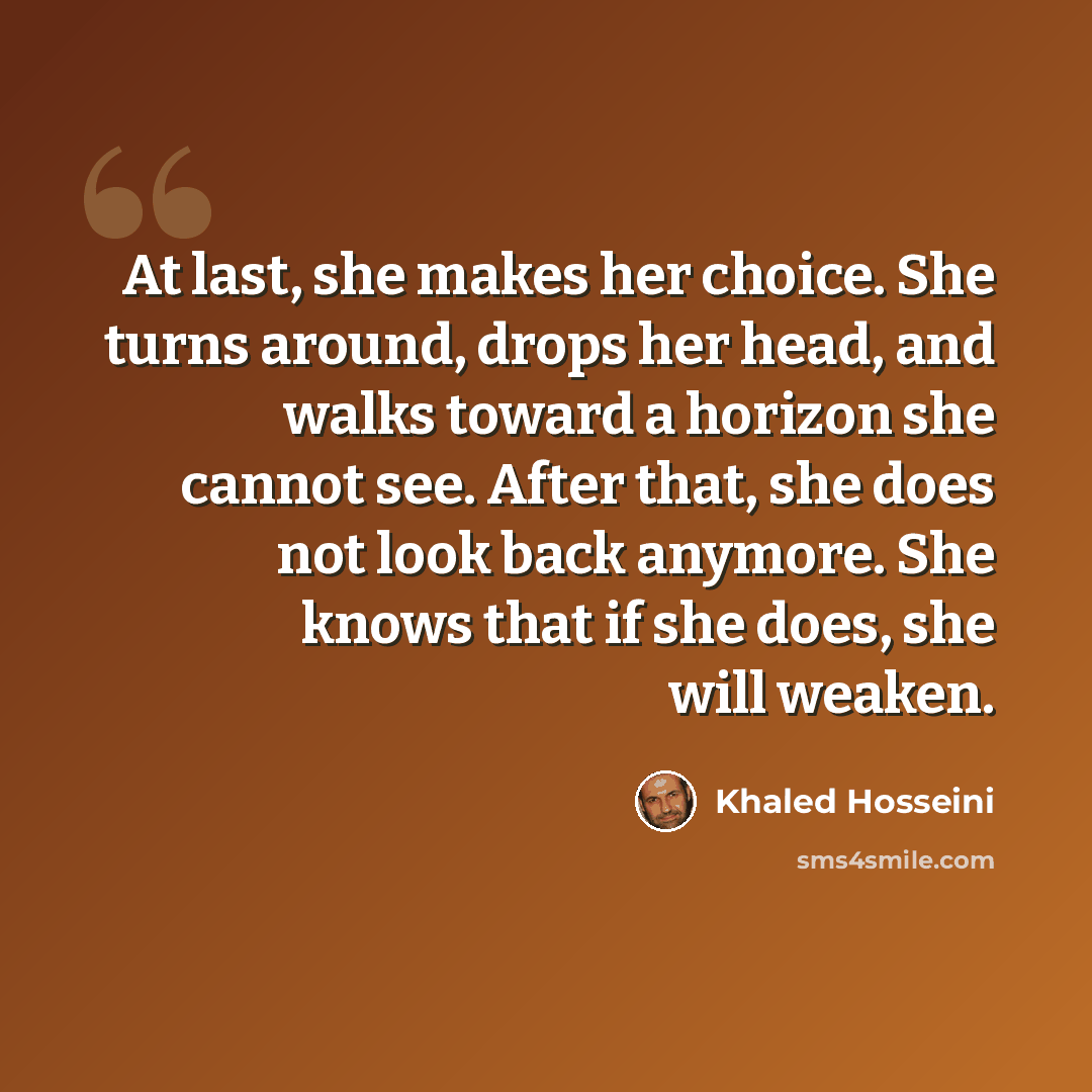 “At last, she makes her choice. She turns around, drops her head, and walks toward a horizon she cannot see. After that, she does not look back anymore. She knows that if she does, she will weaken.” quote by Khaled Hosseini