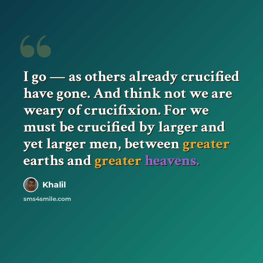 “I go — as others already crucified have gone. And think not we are weary of crucifixion. For we must be crucified by larger and yet larger men, between greater earths and greater heavens.” quote by Khalil