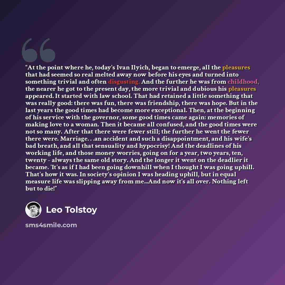 “At the point where he, today's Ivan Ilyich, began to emerge, all the pleasures that had seemed so real melted away now before his eyes and turned into something trivial and often disgusting. And the further he was from childhood, the nearer he got to the present day, the more trivial and dubious…” quote by Leo Tolstoy