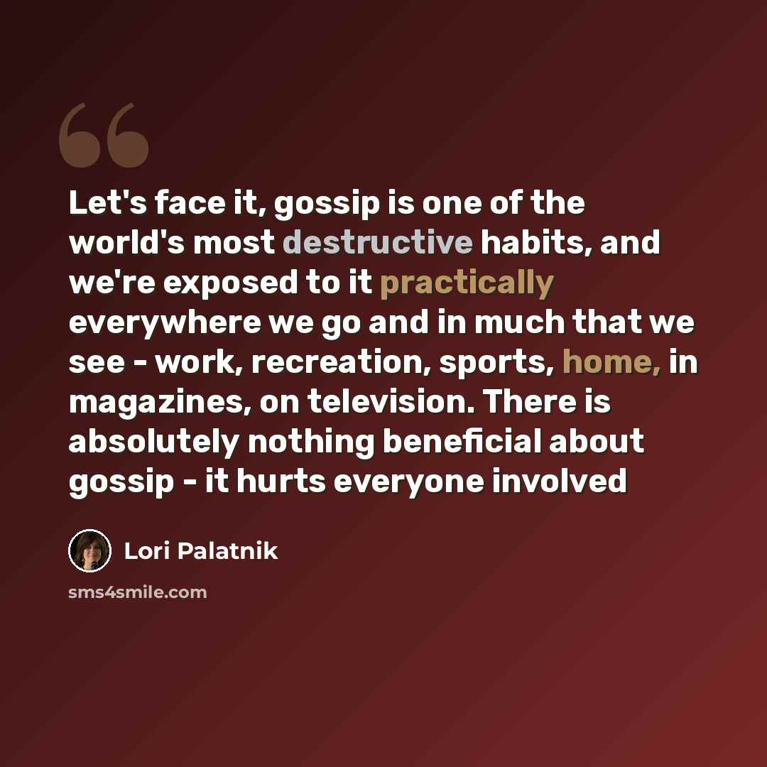 “Let's face it, gossip is one of the world's most destructive habits, and we're exposed to it practically everywhere we go and in much that we see - work, recreation, sports, home, in magazines, on television. There is absolutely nothing beneficial about gossip - it hurts everyone involved” quote by Lori Palatnik