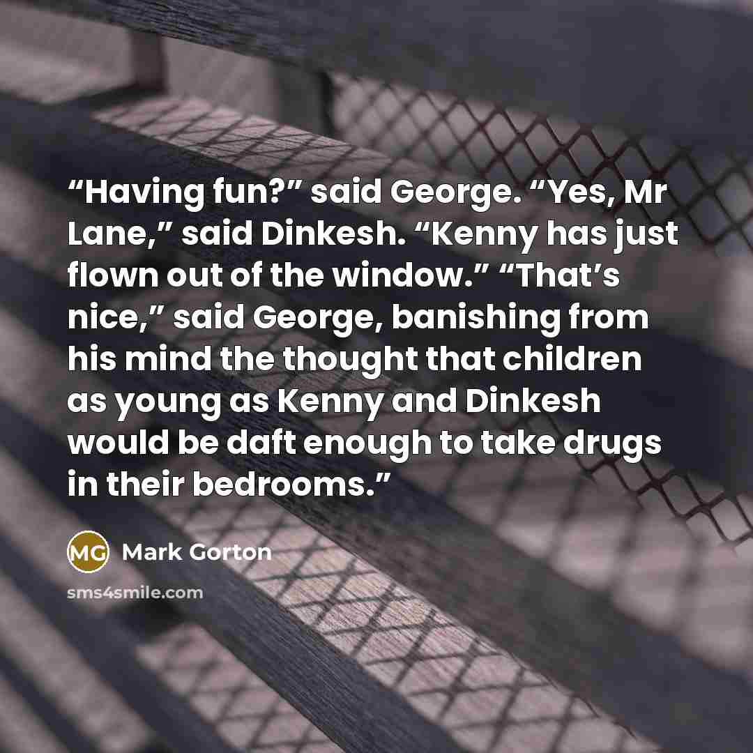 “Having fun?” said George. “Yes, Mr Lane,” said Dinkesh. “Kenny has just flown out of the window.” “That’s nice,” said George, banishing from his mind the thought that children as young as Kenny and Dinkesh would be daft enough to take drugs in their bedrooms.” quote by Mark Gorton