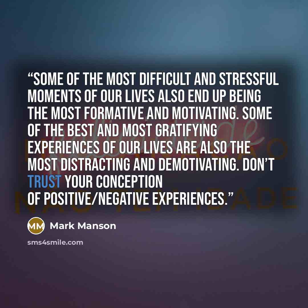 “Some of the most difficult and stressful moments of our lives also end up being the most formative and motivating. Some of the best and most gratifying experiences of our lives are also the most distracting and demotivating. Don’t trust your conception of positive/negative experiences.” quote by Mark Manson