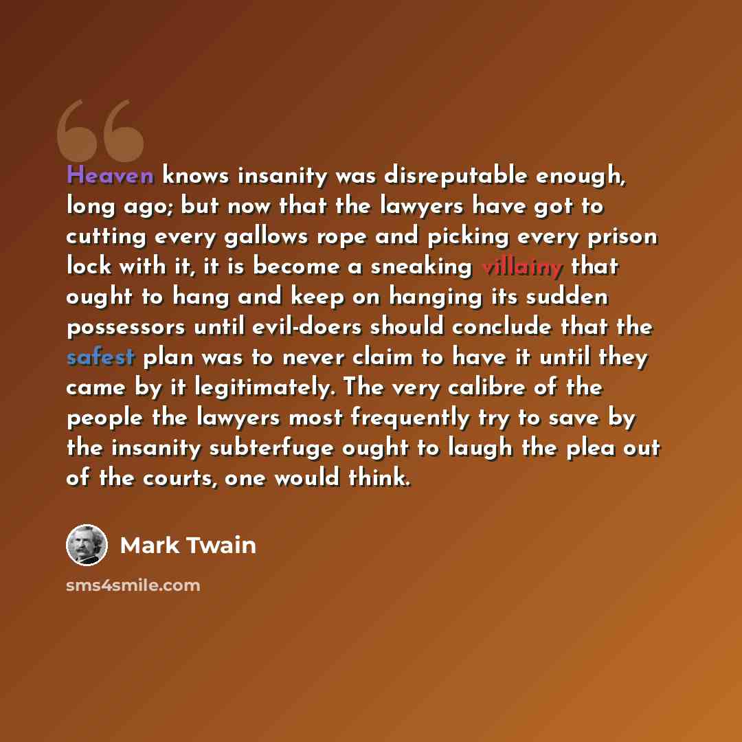 “Heaven knows insanity was disreputable enough, long ago; but now that the lawyers have got to cutting every gallows rope and picking every prison lock with it, it is become a sneaking villainy that ought to hang and keep on hanging its sudden possessors until evil-doers should conclude that the…” quote by Mark Twain
