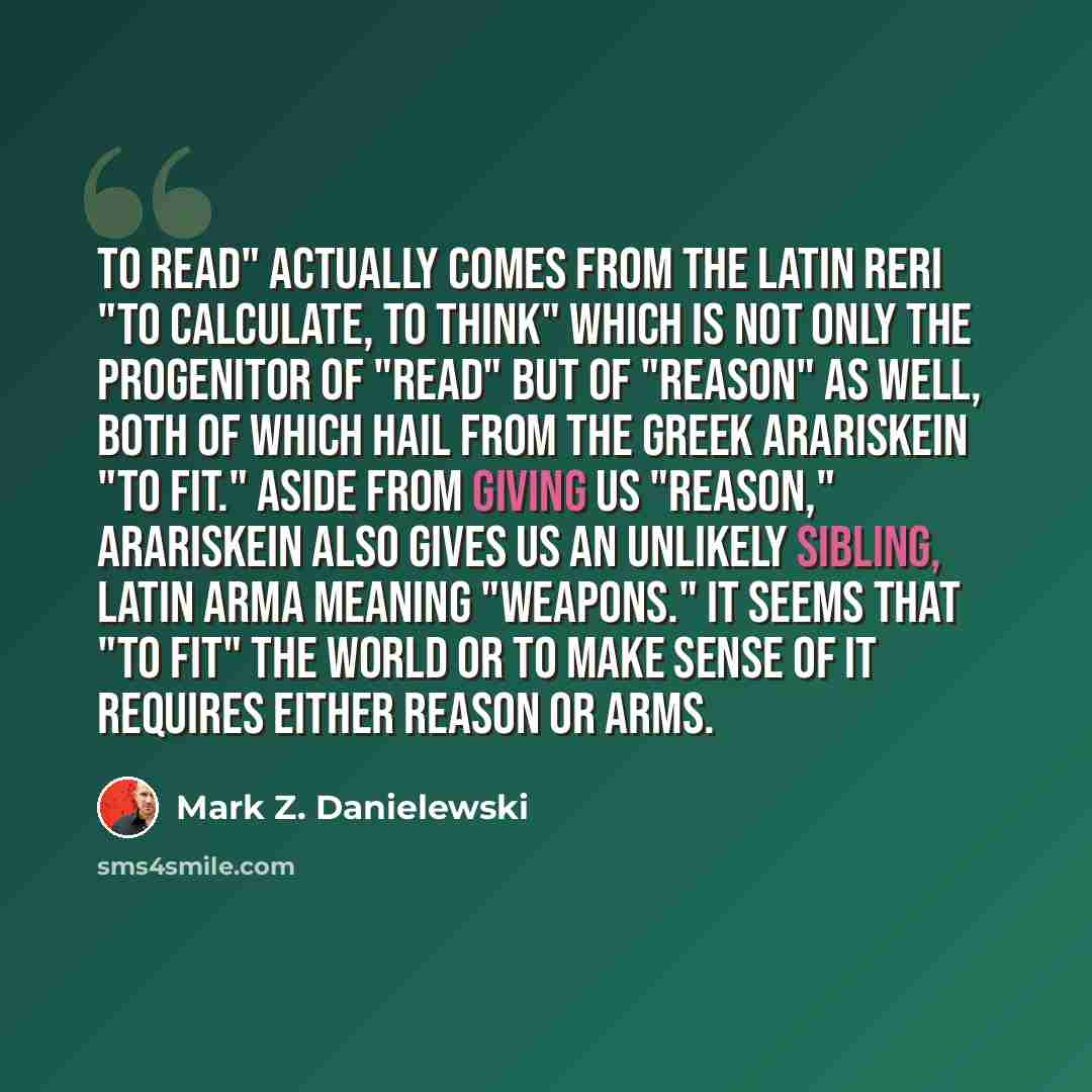 “To read" actually comes from the Latin reri "to calculate, to think" which is not only the progenitor of "read" but of "reason" as well, both of which hail from the Greek arariskein "to fit." Aside from giving us "reason," arariskein also gives us an unlikely sibling, Latin arma meaning "weapons."…” quote by Mark Z. Danielewski