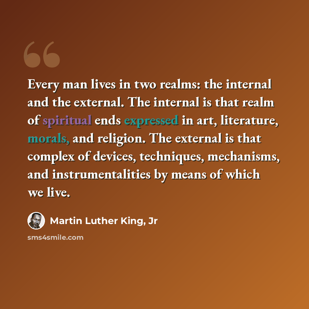 “Every man lives in two realms: the internal and the external. The internal is that realm of spiritual ends expressed in art, literature, morals, and religion. The external is that complex of devices, techniques, mechanisms, and instrumentalities by means of which we live.” quote by Martin Luther King, Jr