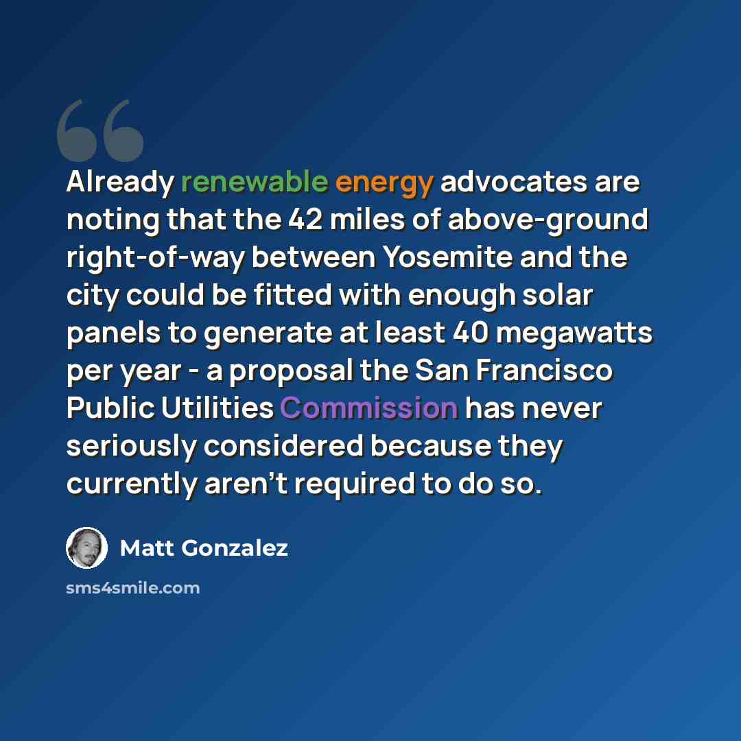 “Already renewable energy advocates are noting that the 42 miles of above-ground right-of-way between Yosemite and the city could be fitted with enough solar panels to generate at least 40 megawatts per year - a proposal the San Francisco Public Utilities Commission has never seriously considered…” quote by Matt Gonzalez