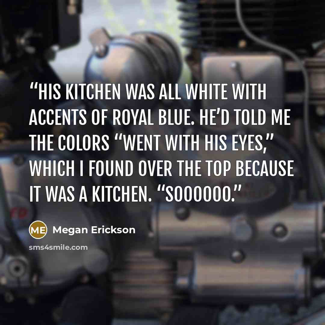 “His kitchen was all white with accents of royal blue. He’d told me the colors “went with his eyes,” which I found over the top because it was a kitchen. “Soooooo.” quote by Megan Erickson