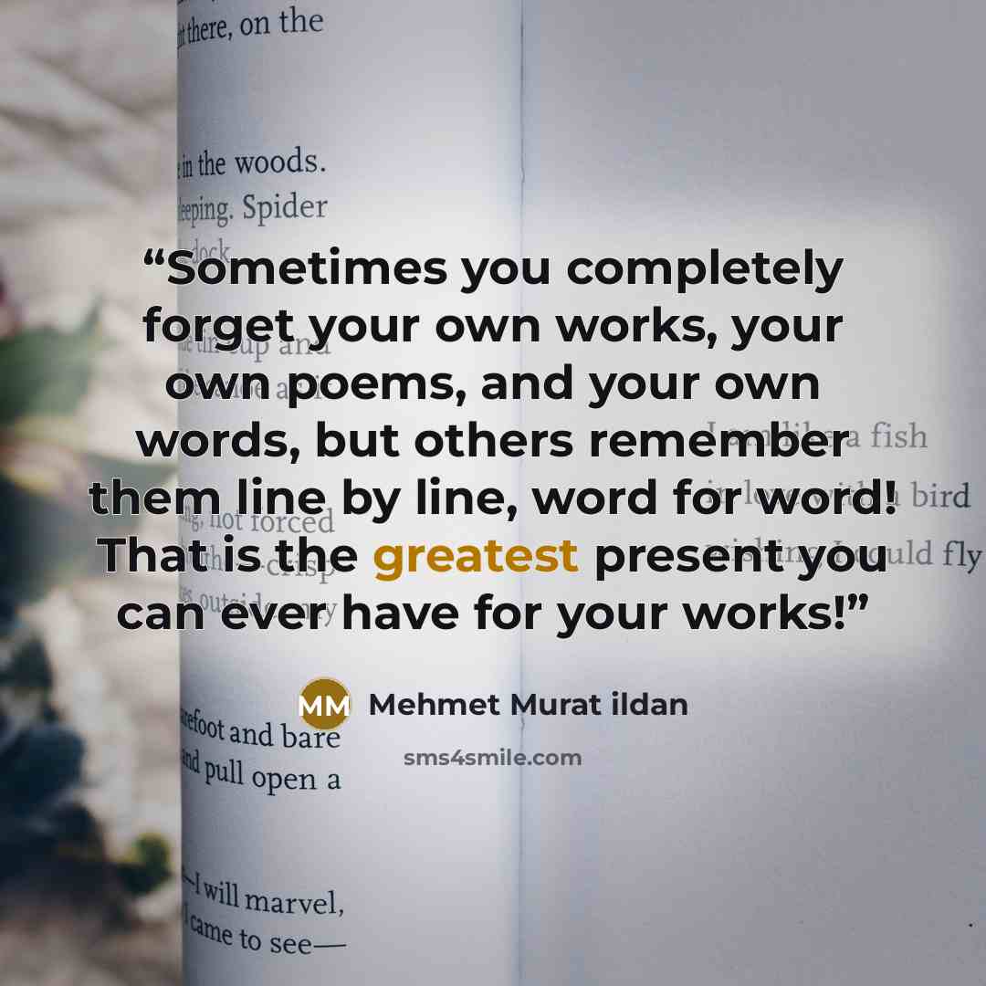 “Sometimes you completely forget your own works, your own poems, and your own words, but others remember them line by line, word for word! That is the greatest present you can ever have for your works!” quote by Mehmet Murat ildan