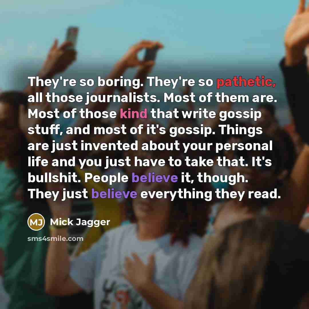“They're so boring. They're so pathetic, all those journalists. Most of them are. Most of those kind that write gossip stuff, and most of it's gossip. Things are just invented about your personal life and you just have to take that. It's bullshit. People believe it, though. They just believe…” quote by Mick Jagger