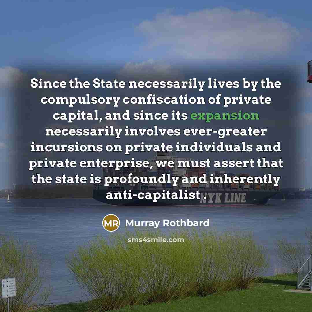 “Since the State necessarily lives by the compulsory confiscation of private capital, and since its expansion necessarily involves ever-greater incursions on private individuals and private enterprise, we must assert that the state is profoundly and inherently anti-capitalist .” quote by Murray Rothbard