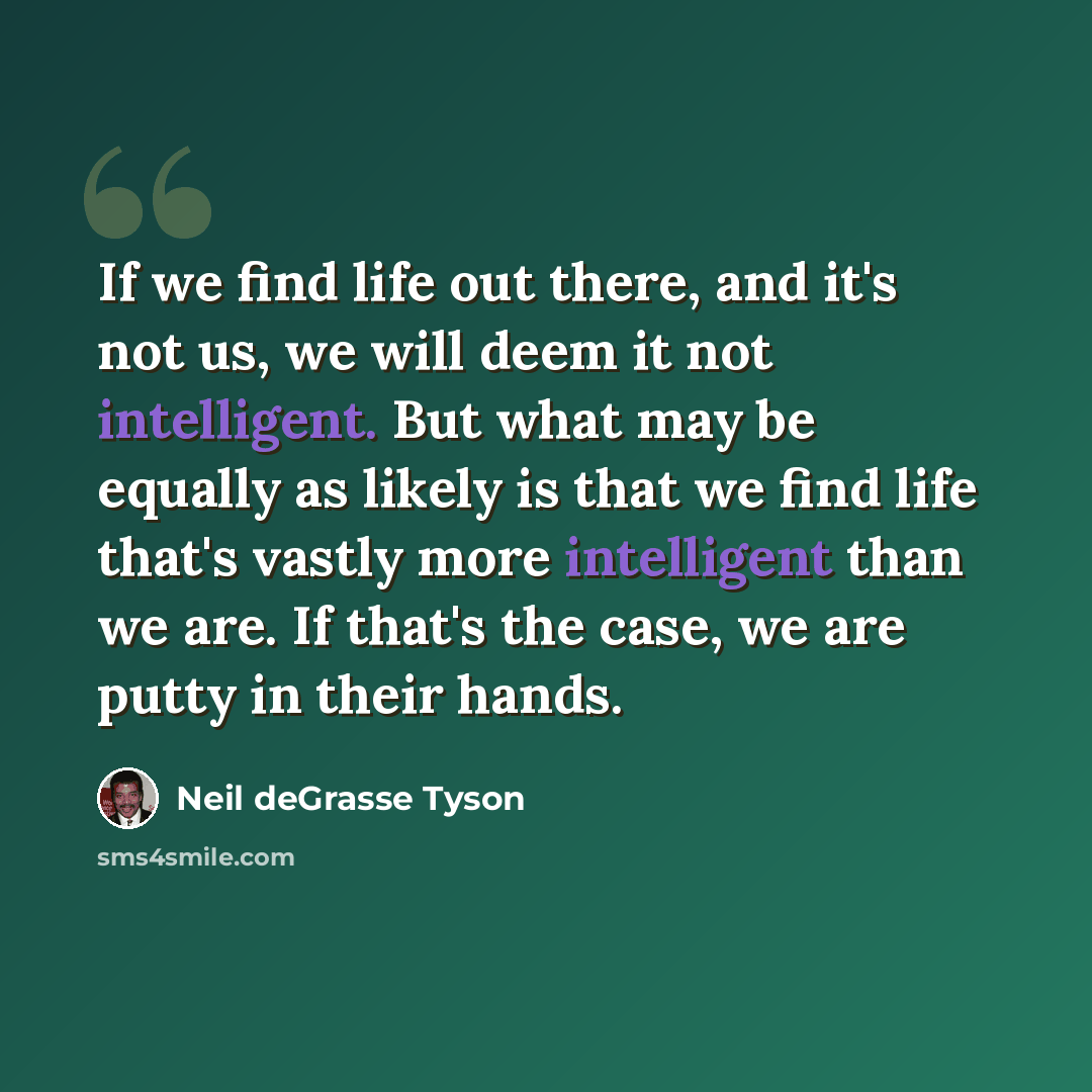 “If we find life out there, and it's not us, we will deem it not intelligent. But what may be equally as likely is that we find life that's vastly more intelligent than we are. If that's the case, we are putty in their hands.” quote by Neil deGrasse Tyson