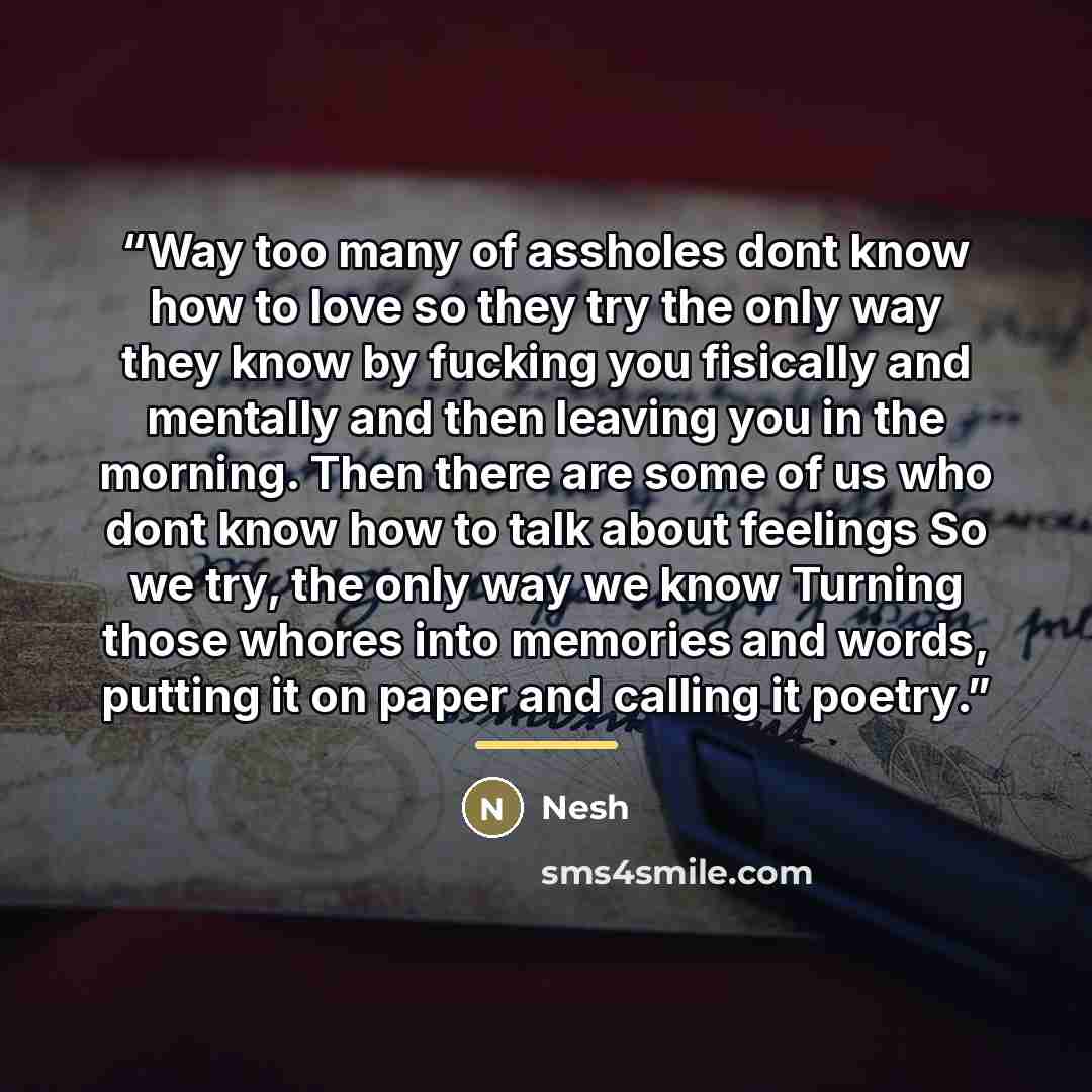“Way too many of assholes dont know how to love so they try the only way they know by fucking you fisically and mentally and then leaving you in the morning. Then there are some of us who dont know how to talk about feelings So we try, the only way we know Turning those whores into memories and…” quote by Nesh