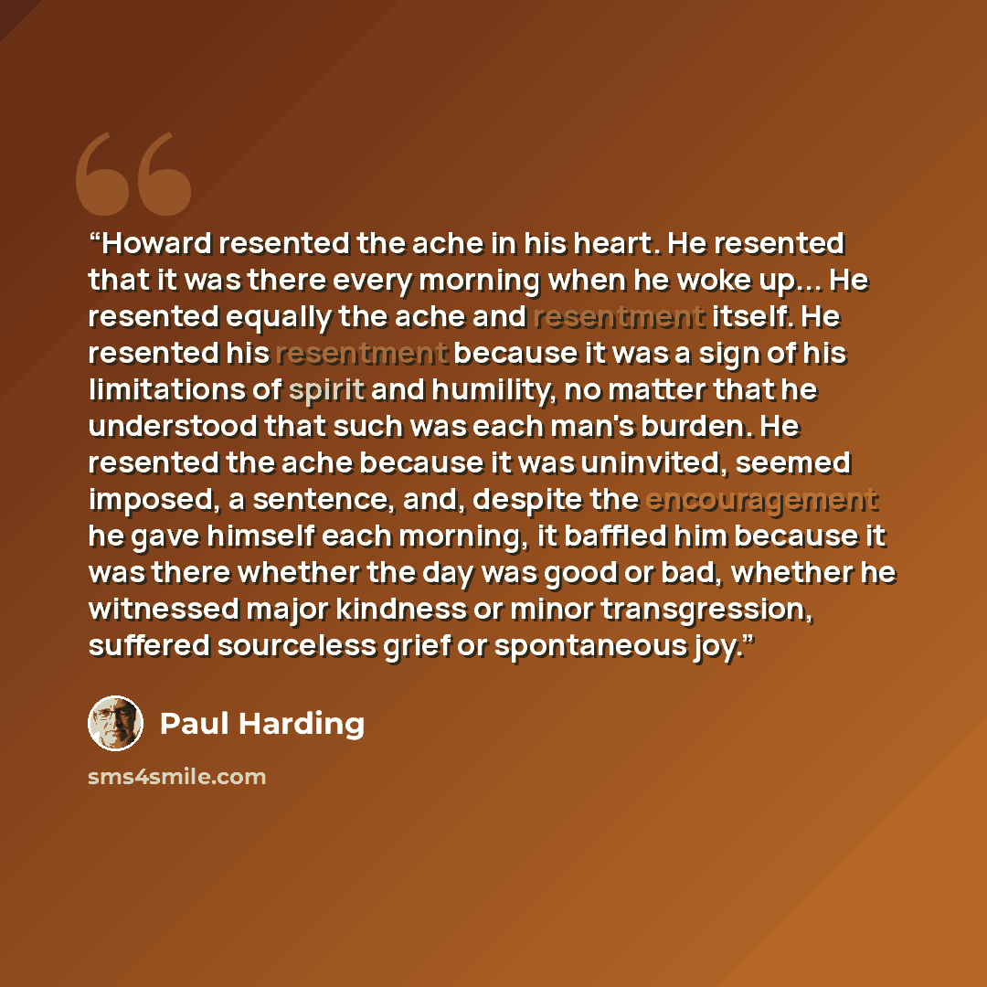 “Howard resented the ache in his heart. He resented that it was there every morning when he woke up... He resented equally the ache and resentment itself. He resented his resentment because it was a sign of his limitations of spirit and humility, no matter that he understood that such was each…” quote by Paul Harding