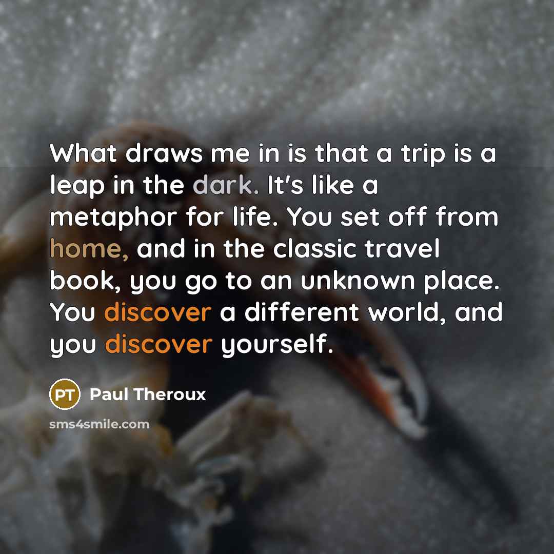 “What draws me in is that a trip is a leap in the dark. It's like a metaphor for life. You set off from home, and in the classic travel book, you go to an unknown place. You discover a different world, and you discover yourself.” quote by Paul Theroux