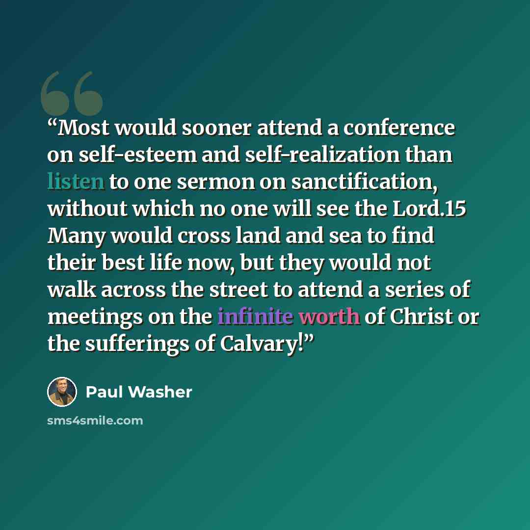 “Most would sooner attend a conference on self-esteem and self-realization than listen to one sermon on sanctification, without which no one will see the Lord.15 Many would cross land and sea to find their best life now, but they would not walk across the street to attend a series of meetings on…” quote by Paul Washer