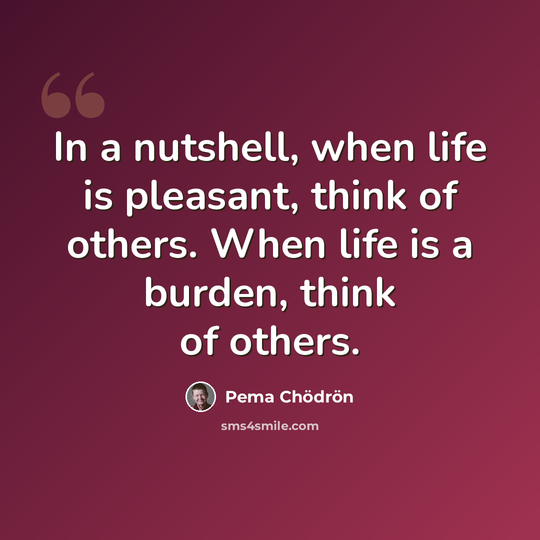 “In a nutshell, when life is pleasant, think of others. When life is a burden, think of others.” quote by Pema Chodron