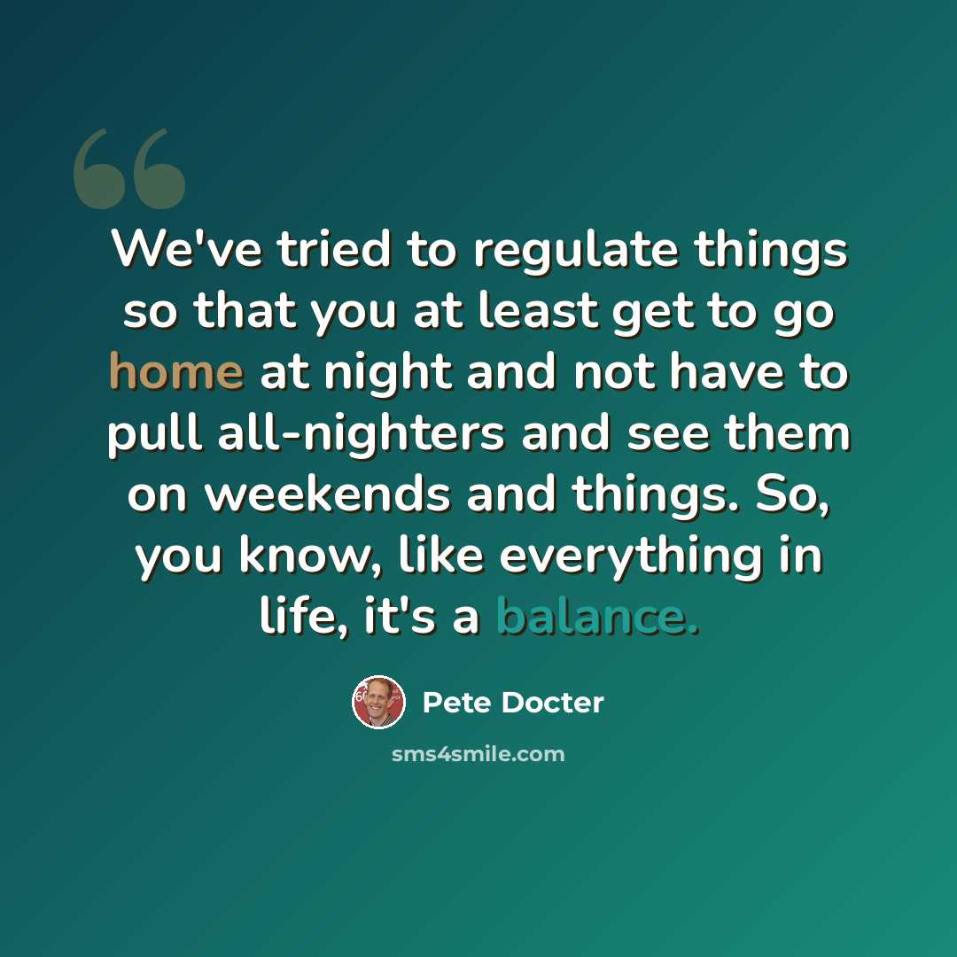 “We've tried to regulate things so that you at least get to go home at night and not have to pull all-nighters and see them on weekends and things. So, you know, like everything in life, it's a balance.” quote by Pete Docter