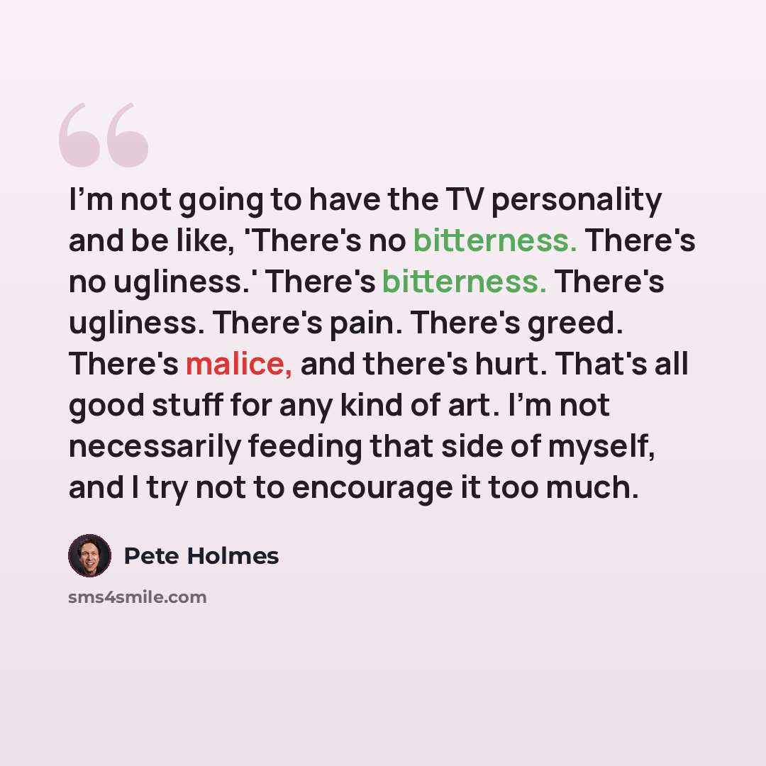 “I'm not going to have the TV personality and be like, 'There's no bitterness. There's no ugliness.' There's bitterness. There's ugliness. There's pain. There's greed. There's malice, and there's hurt. That's all good stuff for any kind of art. I'm not necessarily feeding that side of myself, and I…” quote by Pete Holmes