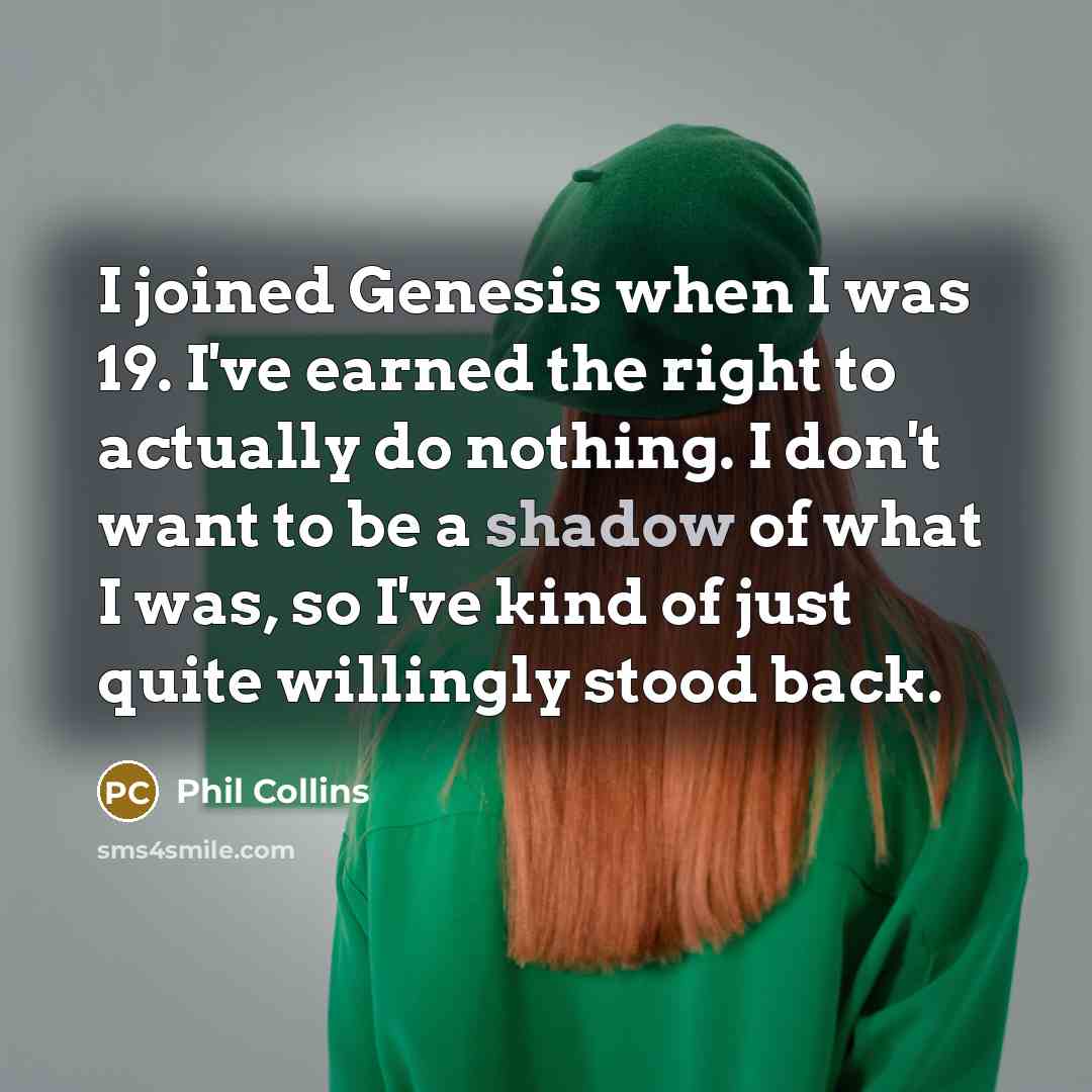 “I joined Genesis when I was 19. I've earned the right to actually do nothing. I don't want to be a shadow of what I was, so I've kind of just quite willingly stood back.” quote by Phil Collins