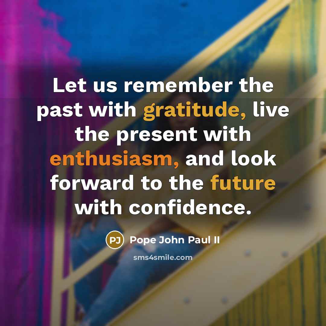 “Let us remember the past with gratitude, live the present with enthusiasm, and look forward to the future with confidence.” quote by Pope John Paul II