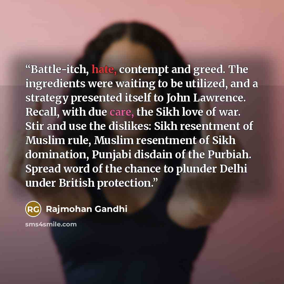 “Battle-itch, hate, contempt and greed. The ingredients were waiting to be utilized, and a strategy presented itself to John Lawrence. Recall, with due care, the Sikh love of war. Stir and use the dislikes: Sikh resentment of Muslim rule, Muslim resentment of Sikh domination, Punjabi disdain of the…” quote by Rajmohan Gandhi