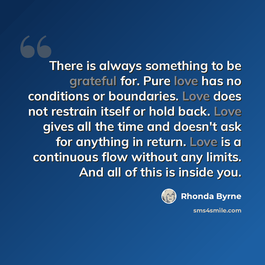 “There is always something to be grateful for. Pure love has no conditions or boundaries. Love does not restrain itself or hold back. Love gives all the time and doesn't ask for anything in return. Love is a continuous flow without any limits. And all of this is inside you.” quote by Rhonda Byrne