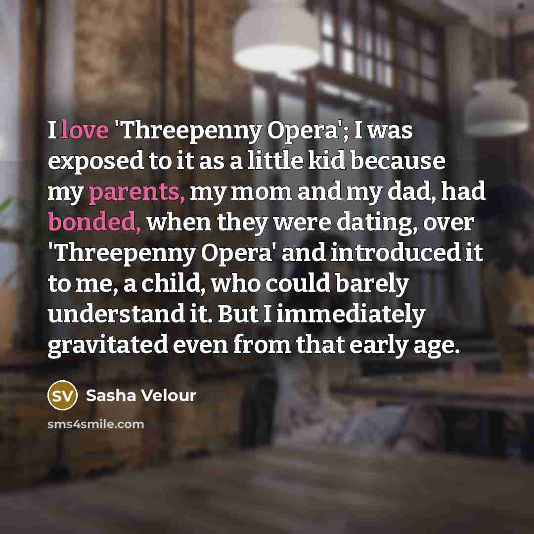 “I love 'Threepenny Opera'; I was exposed to it as a little kid because my parents, my mom and my dad, had bonded, when they were dating, over 'Threepenny Opera' and introduced it to me, a child, who could barely understand it. But I immediately gravitated even from that early age.” quote by Sasha Velour