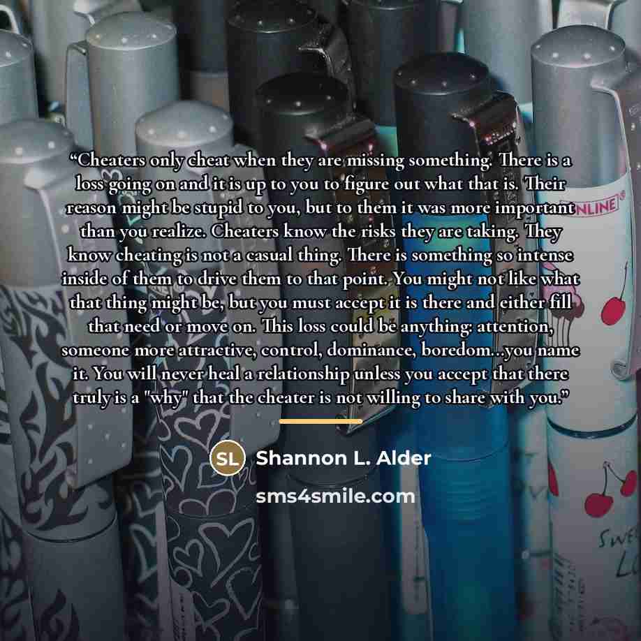 “Cheaters only cheat when they are missing something. There is a loss going on and it is up to you to figure out what that is. Their reason might be stupid to you, but to them it was more important than you realize. Cheaters know the risks they are taking. They know cheating is not a casual thing…” quote by shannon l. alder