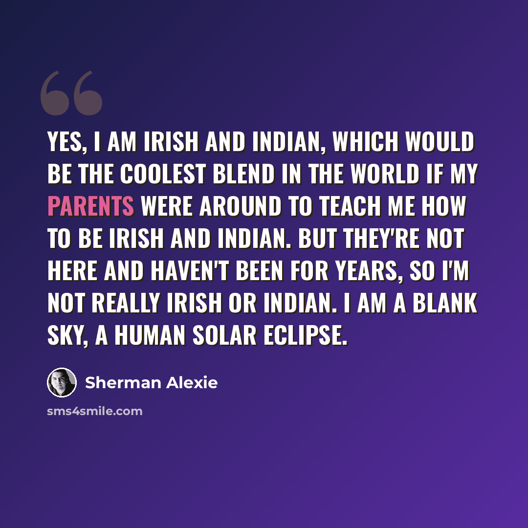 “Yes, I am Irish and Indian, which would be the coolest blend in the world if my parents were around to teach me how to be Irish and Indian. But they're not here and haven't been for years, so I'm not really Irish or Indian. I am a blank sky, a human solar eclipse.” quote by Sherman Alexie