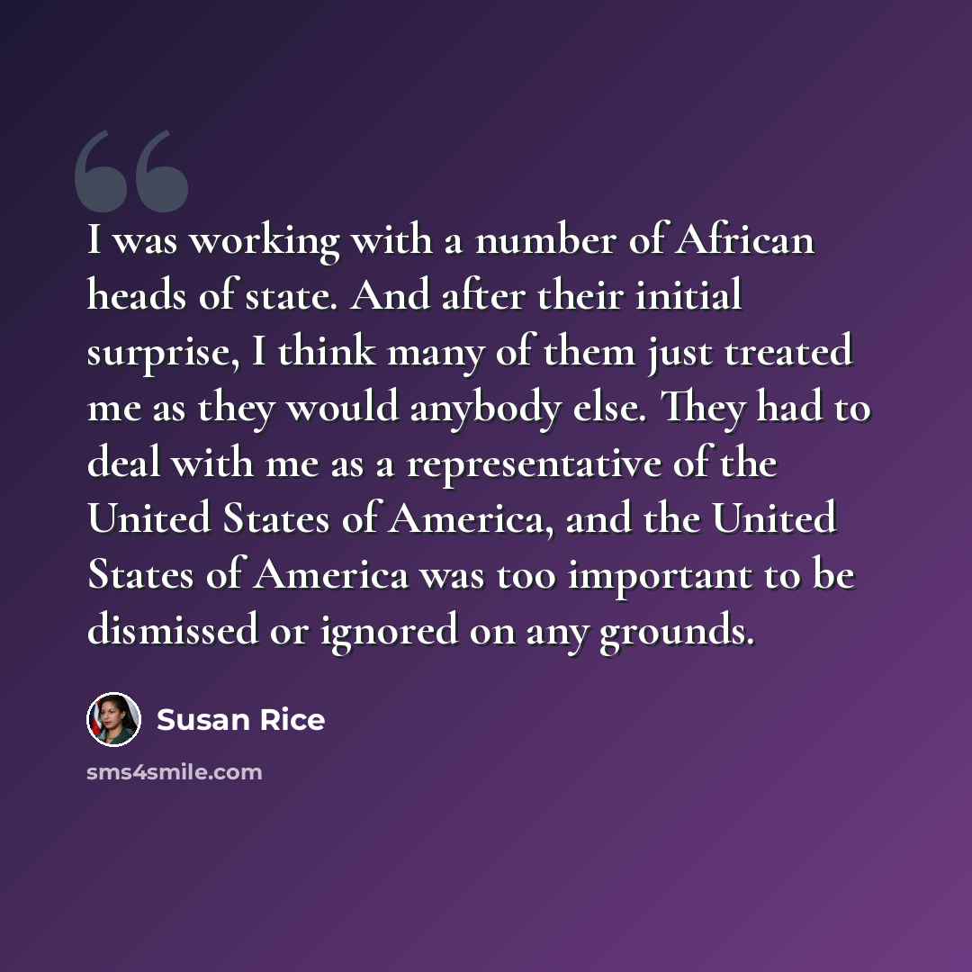 “I was working with a number of African heads of state. And after their initial surprise, I think many of them just treated me as they would anybody else. They had to deal with me as a representative of the United States of America, and the United States of America was too important to be dismissed…” quote by Susan Rice