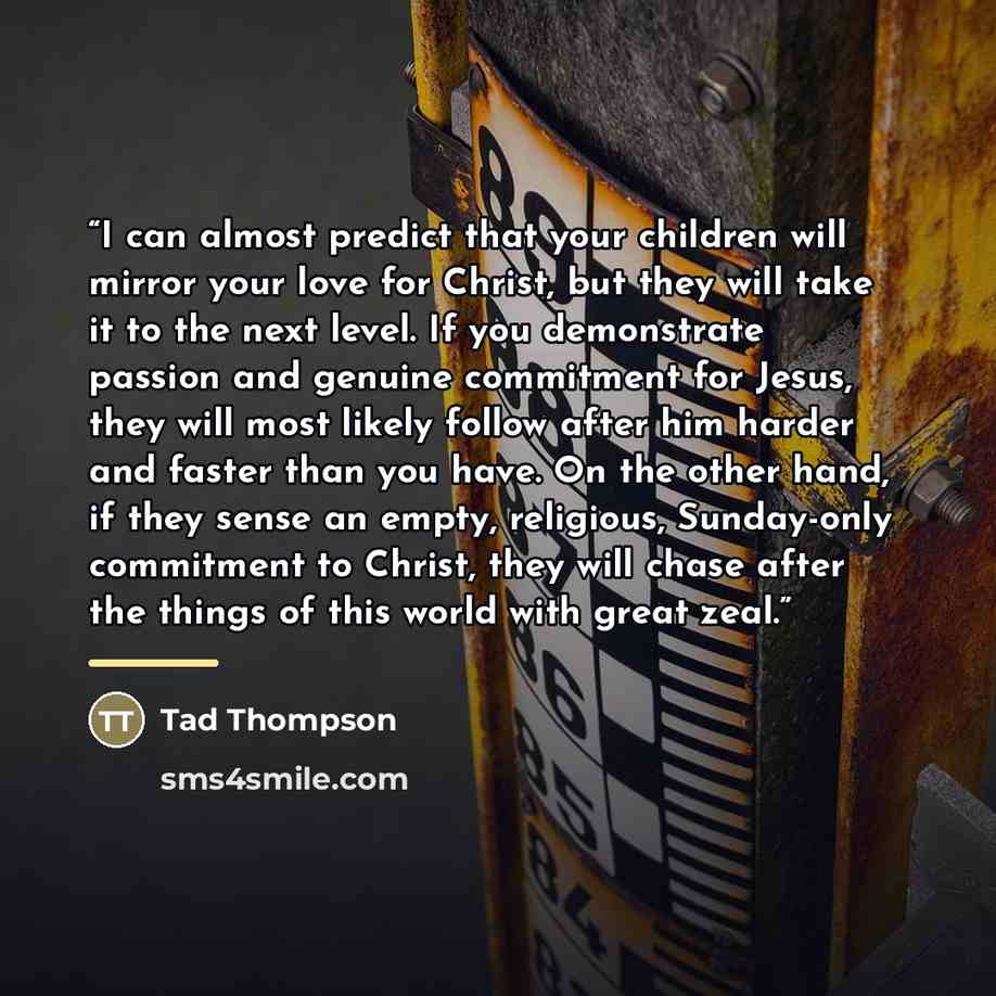 “I can almost predict that your children will mirror your love for Christ, but they will take it to the next level. If you demonstrate passion and genuine commitment for Jesus, they will most likely follow after him harder and faster than you have. On the other hand, if they sense an empty…” quote by Tad Thompson