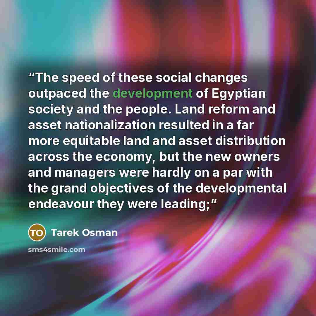 “The speed of these social changes outpaced the development of Egyptian society and the people. Land reform and asset nationalization resulted in a far more equitable land and asset distribution across the economy, but the new owners and managers were hardly on a par with the grand objectives of…” quote by Tarek Osman