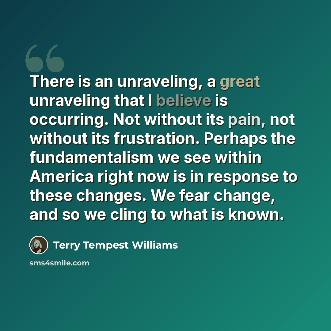 “There is an unraveling, a great unraveling that I believe is occurring. Not without its pain, not without its frustration. Perhaps the fundamentalism we see within America right now is in response to these changes. We fear change, and so we cling to what is known.” quote by Terry Tempest Williams