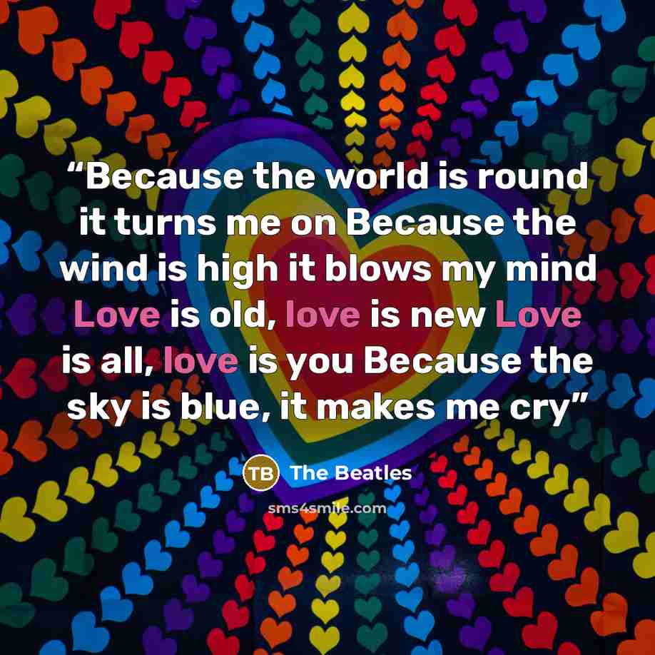“Because the world is round it turns me on Because the wind is high it blows my mind Love is old, love is new Love is all, love is you Because the sky is blue, it makes me cry” quote by The Beatles