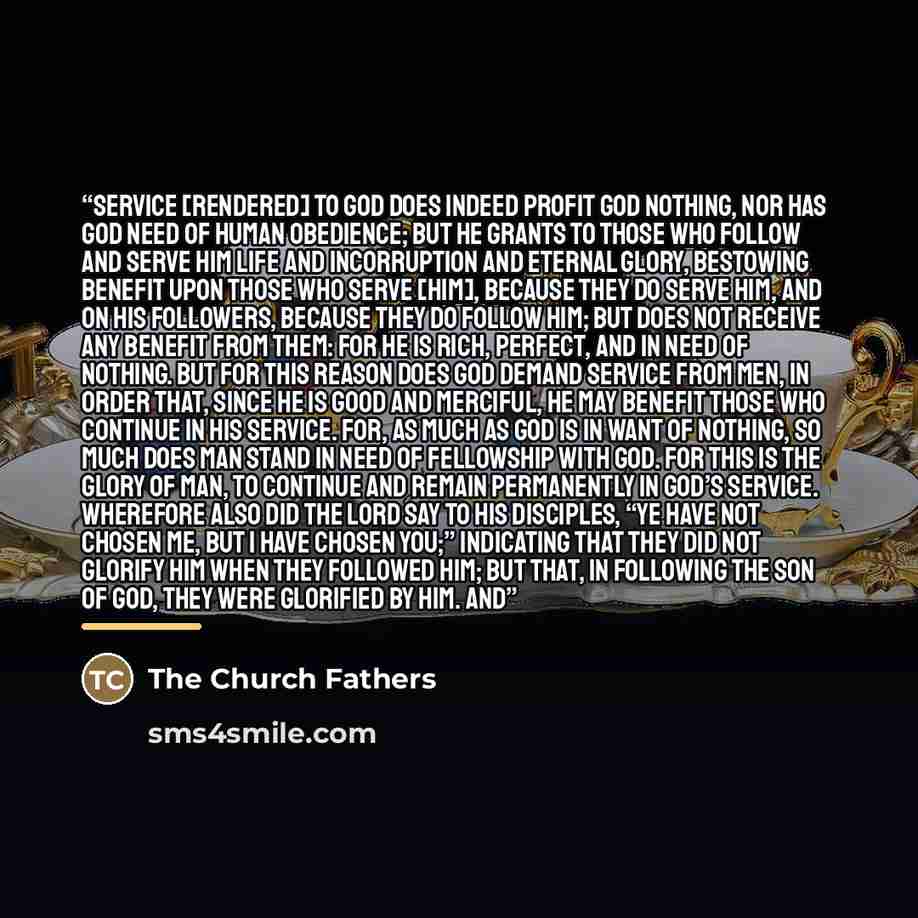 “service [rendered] to God does indeed profit God nothing, nor has God need of human obedience; but He grants to those who follow and serve Him life and incorruption and eternal glory, bestowing benefit upon those who serve [Him], because they do serve Him, and on His followers, because they do…” quote by The Church Fathers