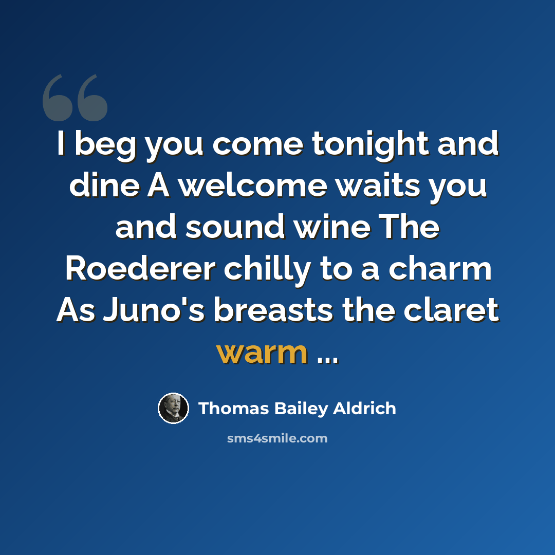“I beg you come tonight and dine A welcome waits you and sound wine The Roederer chilly to a charm As Juno's breasts the claret warm ...” quote by Thomas Bailey Aldrich