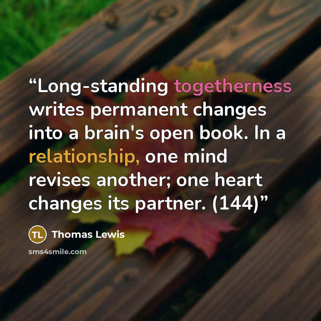 “Long-standing togetherness writes permanent changes into a brain's open book. In a relationship, one mind revises another; one heart changes its partner. (144)” quote by Thomas Lewis