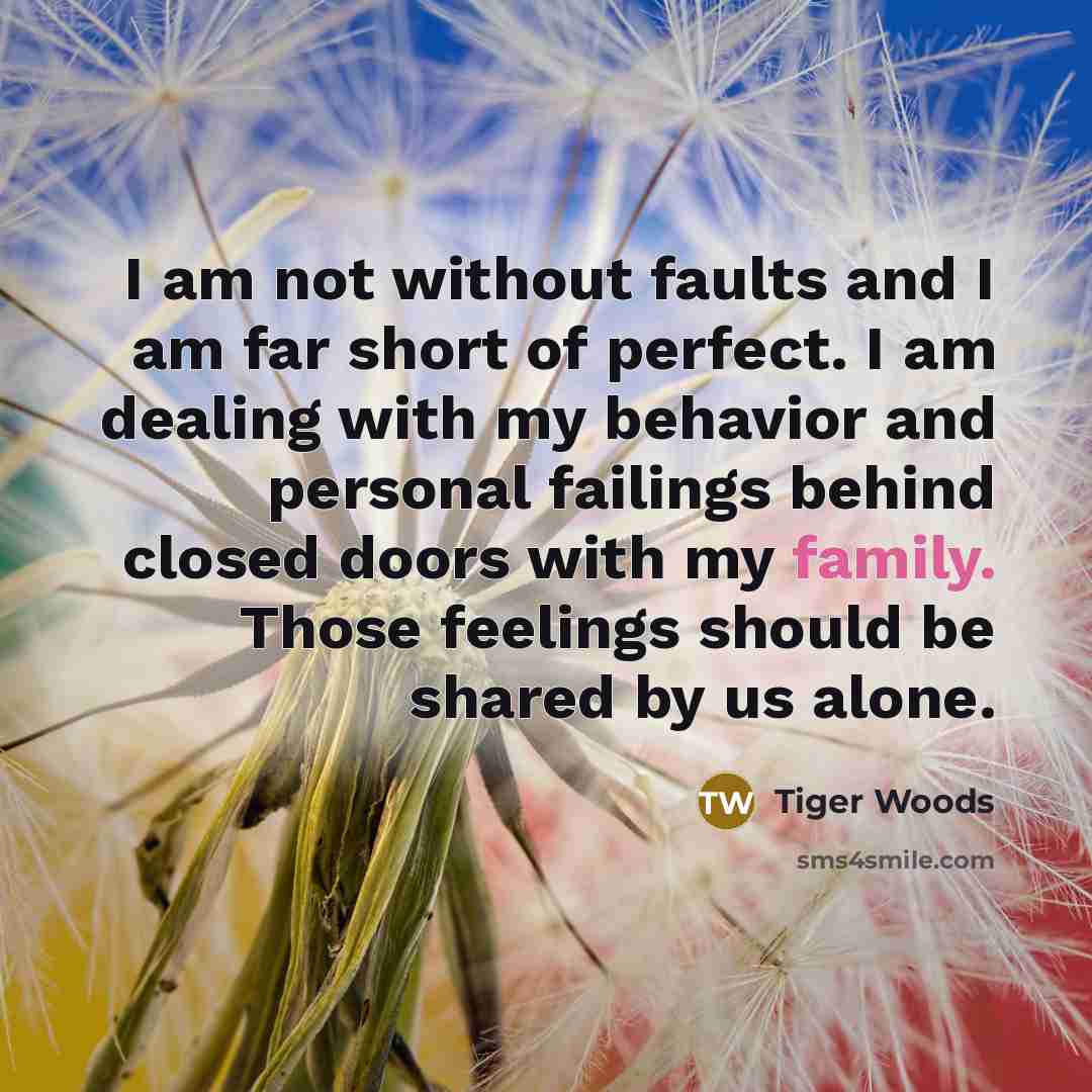 “I am not without faults and I am far short of perfect. I am dealing with my behavior and personal failings behind closed doors with my family. Those feelings should be shared by us alone.” quote by Tiger Woods