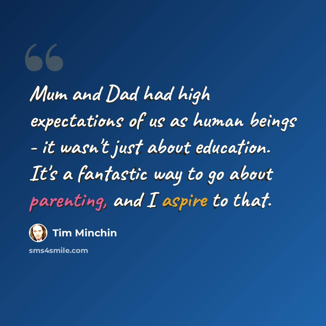 “Mum and Dad had high expectations of us as human beings - it wasn't just about education. It's a fantastic way to go about parenting, and I aspire to that.” quote by Tim Minchin