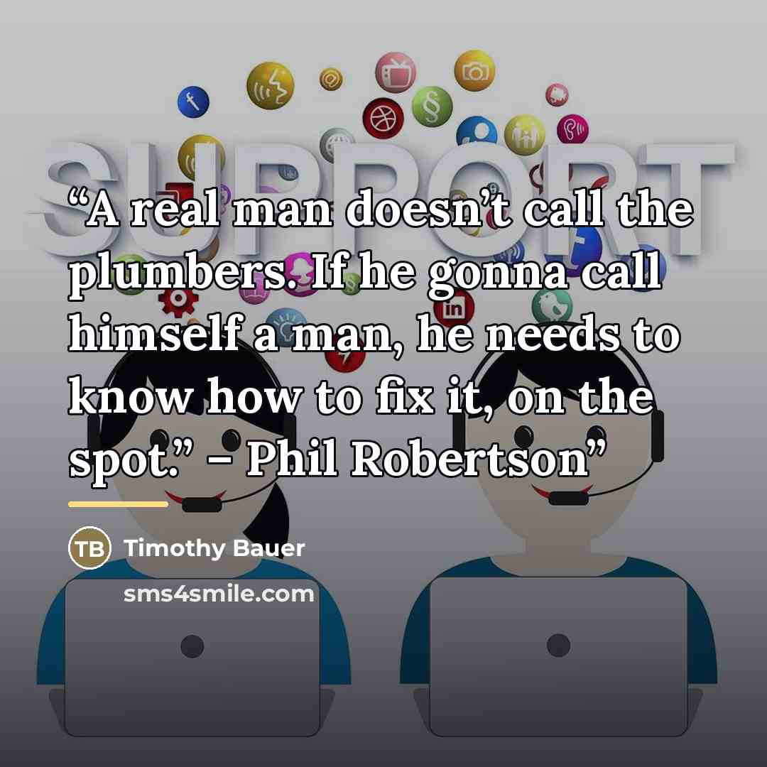 “A real man doesn’t call the plumbers. If he gonna call himself a man, he needs to know how to fix it, on the spot.” – Phil Robertson” quote by Timothy Bauer
