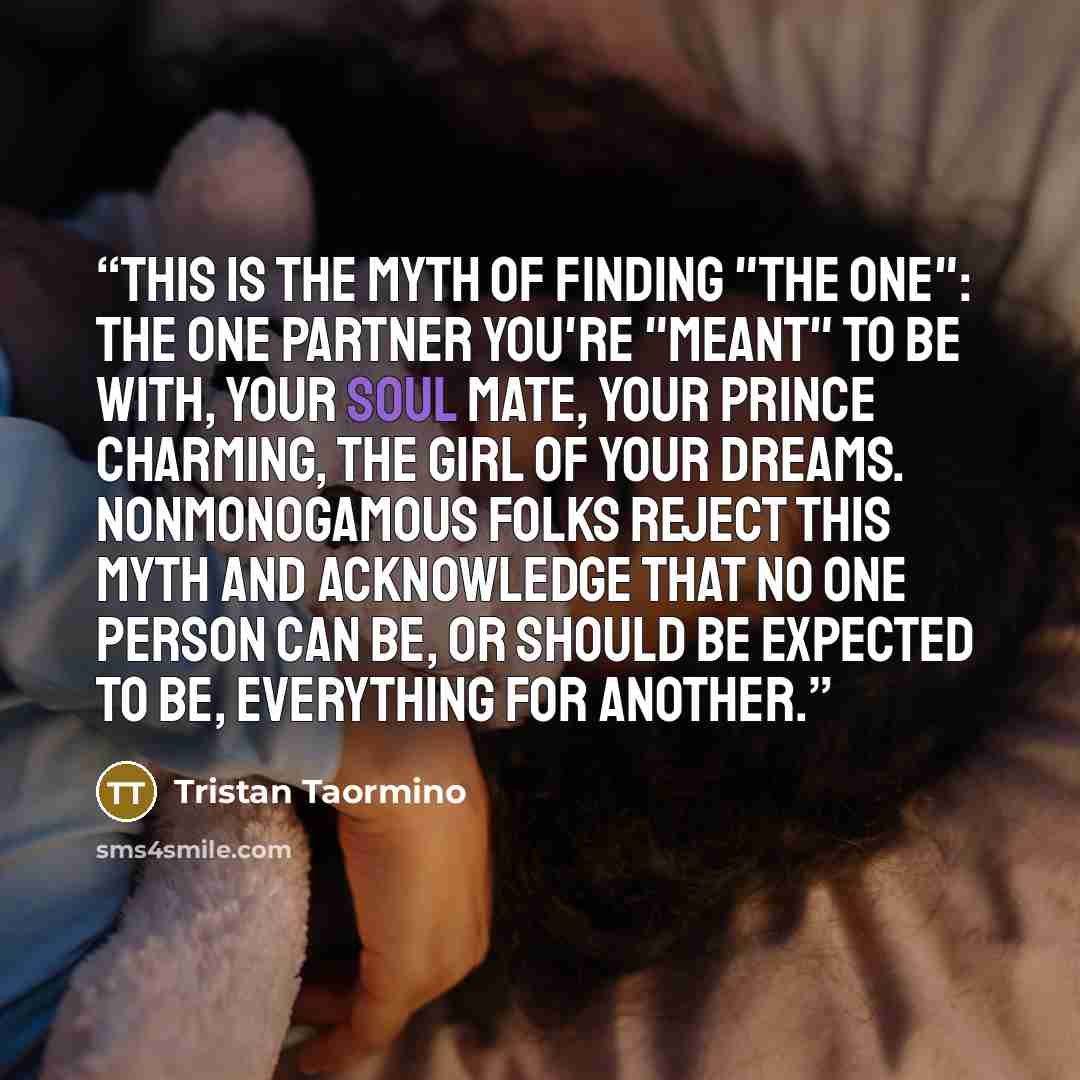 “This is the myth of finding "the One": the one partner you're "meant" to be with, your soul mate, your Prince Charming, the girl of your dreams. Nonmonogamous folks reject this myth and acknowledge that no one person can be, or should be expected to be, everything for another.” quote by Tristan Taormino