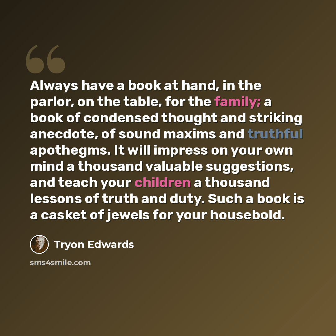 “Always have a book at hand, in the parlor, on the table, for the family; a book of condensed thought and striking anecdote, of sound maxims and truthful apothegms. It will impress on your own mind a thousand valuable suggestions, and teach your children a thousand lessons of truth and duty. Such a…” quote by Tryon Edwards