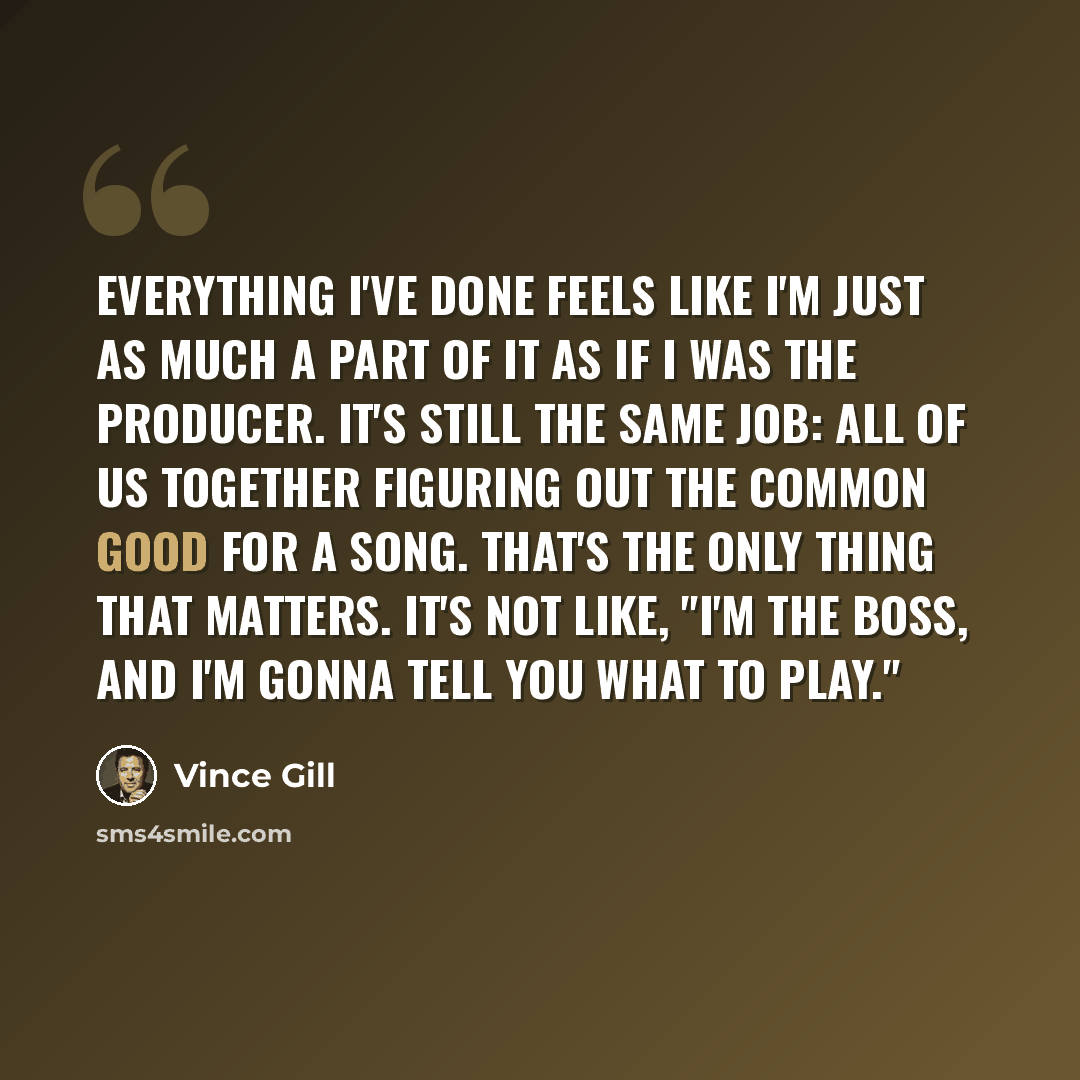 “Everything I've done feels like I'm just as much a part of it as if I was the producer. It's still the same job: all of us together figuring out the common good for a song. That's the only thing that matters. It's not like, "I'm the boss, and I'm gonna tell you what to play."” quote by Vince Gill