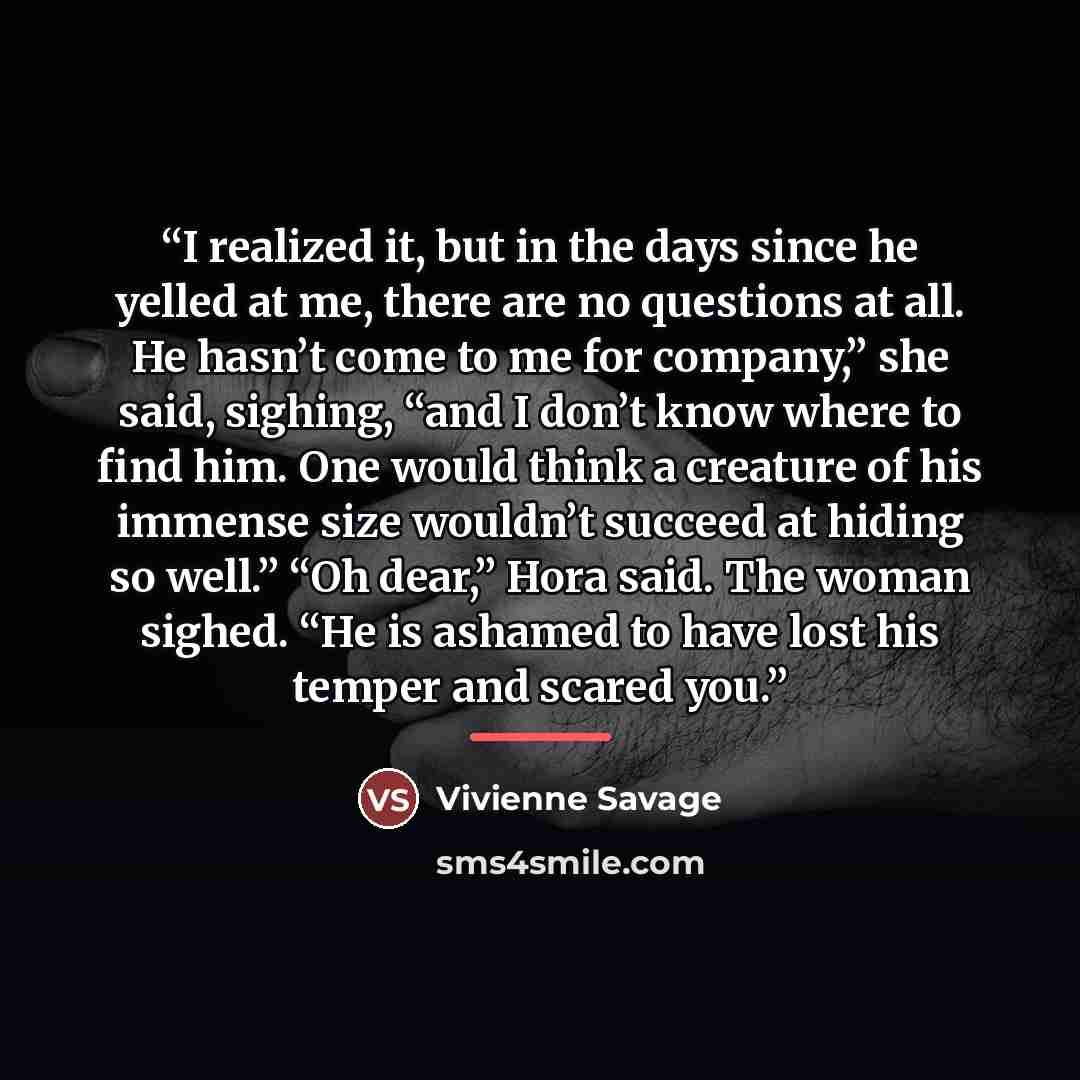 “I realized it, but in the days since he yelled at me, there are no questions at all. He hasn’t come to me for company,” she said, sighing, “and I don’t know where to find him. One would think a creature of his immense size wouldn’t succeed at hiding so well.” “Oh dear,” Hora said. The woman…” quote by Vivienne Savage